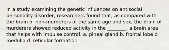 In a study examining the genetic influences on antisocial personality disorder, researchers found that, as compared with the brain of non-murderers of the same age and sex, the brain of murderers showed reduced activity in the ________, a brain area that helps with impulse control. a. pineal gland b. frontal lobe c. medulla d. reticular formation