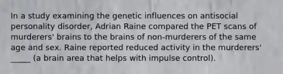 In a study examining the genetic influences on antisocial personality disorder, Adrian Raine compared the PET scans of murderers' brains to <a href='https://www.questionai.com/knowledge/kLMtJeqKp6-the-brain' class='anchor-knowledge'>the brain</a>s of non-murderers of the same age and sex. Raine reported reduced activity in the murderers' _____ (a brain area that helps with impulse control).