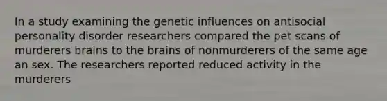 In a study examining the genetic influences on antisocial personality disorder researchers compared the pet scans of murderers brains to the brains of nonmurderers of the same age an sex. The researchers reported reduced activity in the murderers