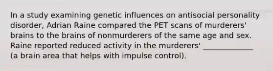 In a study examining genetic influences on antisocial personality disorder, Adrian Raine compared the PET scans of murderers' brains to the brains of nonmurderers of the same age and sex. Raine reported reduced activity in the murderers' _____________ (a brain area that helps with impulse control).