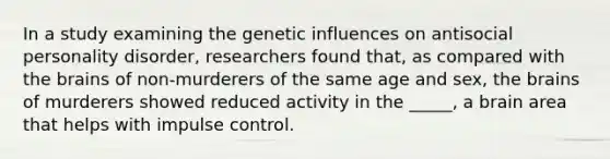 In a study examining the genetic influences on antisocial personality disorder, researchers found that, as compared with the brains of non-murderers of the same age and sex, the brains of murderers showed reduced activity in the _____, a brain area that helps with impulse control.