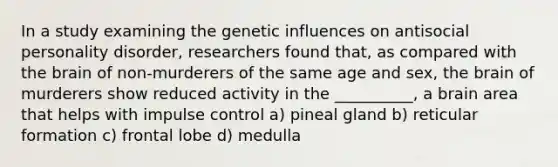 In a study examining the genetic influences on antisocial personality disorder, researchers found that, as compared with the brain of non-murderers of the same age and sex, the brain of murderers show reduced activity in the __________, a brain area that helps with impulse control a) pineal gland b) reticular formation c) frontal lobe d) medulla