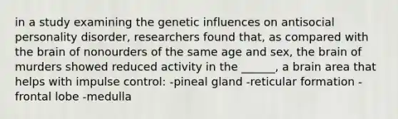 in a study examining the genetic influences on antisocial personality disorder, researchers found that, as compared with the brain of nonourders of the same age and sex, the brain of murders showed reduced activity in the ______, a brain area that helps with impulse control: -pineal gland -reticular formation -frontal lobe -medulla