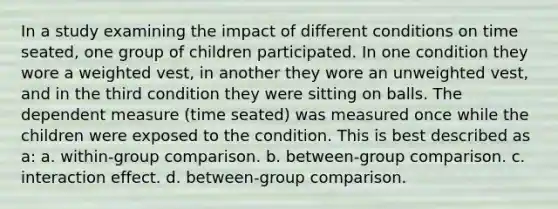 In a study examining the impact of different conditions on time seated, one group of children participated. In one condition they wore a weighted vest, in another they wore an unweighted vest, and in the third condition they were sitting on balls. The dependent measure (time seated) was measured once while the children were exposed to the condition. This is best described as a: a. within-group comparison. b. between-group comparison. c. interaction effect. d. between-group comparison.