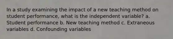 In a study examining the impact of a new teaching method on student performance, what is the independent variable? a. Student performance b. New teaching method c. Extraneous variables d. Confounding variables