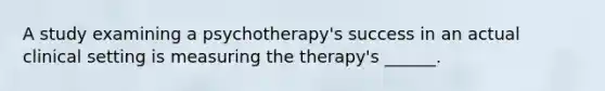 A study examining a psychotherapy's success in an actual clinical setting is measuring the therapy's ______.