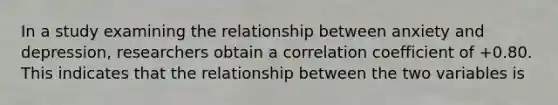 In a study examining the relationship between anxiety and depression, researchers obtain a correlation coefficient of +0.80. This indicates that the relationship between the two variables is