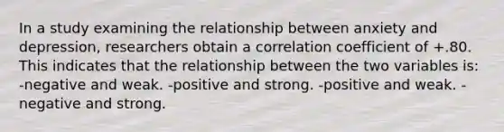 In a study examining the relationship between anxiety and depression, researchers obtain a correlation coefficient of +.80. This indicates that the relationship between the two variables is: -negative and weak. -positive and strong. -positive and weak. -negative and strong.