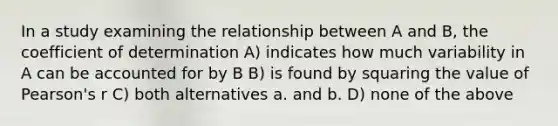 In a study examining the relationship between A and B, the coefficient of determination A) indicates how much variability in A can be accounted for by B B) is found by squaring the value of Pearson's r C) both alternatives a. and b. D) none of the above