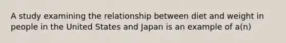 A study examining the relationship between diet and weight in people in the United States and Japan is an example of a(n)