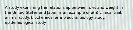 A study examining the relationship between diet and weight in the United States and Japan is an example of a(n) clinical trial. animal study. biochemical or molecular biology study. epidemiological study.