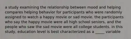 a study examining the relationship between mood and helping compares helping behavior for participants who were randomly assigned to watch a happy movie or sad movie. the participants who say the happy movie were all high school seniors, and the people who saw the sad movie were all college students. in this study, education level is best characterized as a _____ variable