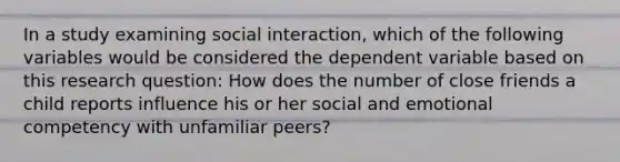 In a study examining social interaction, which of the following variables would be considered the dependent variable based on this research question: How does the number of close friends a child reports influence his or her social and emotional competency with unfamiliar peers?