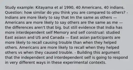 Study example: Kitayama et al 1990, 40 Americans, 40 indians. Question: how similar do you think you are compared to others? - Indians are more likely to say that Im the same as others — Americans are more likely to say others are the same as me — the differences aren't that big. but still evidence that India has more interdependent self Memory and self construal: studied East asiasn and US and Canada — East asian participants are more likely to recall causing trouble than when they helped others. Americans are more likely to recall when they helped others vs when they caused trouble. - Building this argument that the independent and interdependent self is going to respond in very different ways in these experimental contexts.