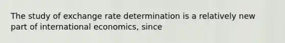 The study of exchange rate determination is a relatively new part of international economics, since