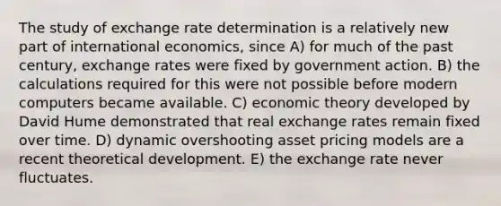 The study of exchange rate determination is a relatively new part of international economics, since A) for much of the past century, exchange rates were fixed by government action. B) the calculations required for this were not possible before modern computers became available. C) economic theory developed by David Hume demonstrated that real exchange rates remain fixed over time. D) dynamic overshooting asset pricing models are a recent theoretical development. E) the exchange rate never fluctuates.