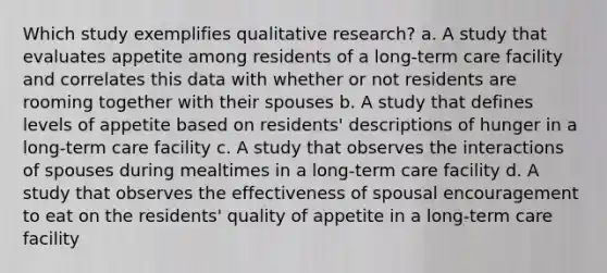 Which study exemplifies qualitative research? a. A study that evaluates appetite among residents of a long-term care facility and correlates this data with whether or not residents are rooming together with their spouses b. A study that defines levels of appetite based on residents' descriptions of hunger in a long-term care facility c. A study that observes the interactions of spouses during mealtimes in a long-term care facility d. A study that observes the effectiveness of spousal encouragement to eat on the residents' quality of appetite in a long-term care facility