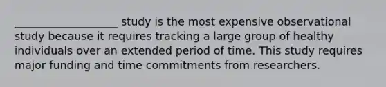 ___________________ study is the most expensive observational study because it requires tracking a large group of healthy individuals over an extended period of time. This study requires major funding and time commitments from researchers.