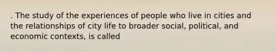 . The study of the experiences of people who live in cities and the relationships of city life to broader social, political, and economic contexts, is called