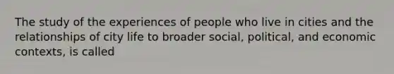 The study of the experiences of people who live in cities and the relationships of city life to broader social, political, and economic contexts, is called