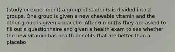 (study or experiment) a group of students is divided into 2 groups. One group is given a new chewable vitamin and the other group is given a placebo. After 6 months they are asked to fill out a questionnaire and given a health exam to see whether the new vitamin has health benefits that are better than a placebo