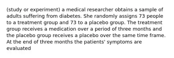 (study or experiment) a medical researcher obtains a sample of adults suffering from diabetes. She randomly assigns 73 people to a treatment group and 73 to a placebo group. The treatment group receives a medication over a period of three months and the placebo group receives a placebo over the same time frame. At the end of three months the patients' symptoms are evaluated