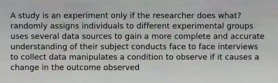 A study is an experiment only if the researcher does what? randomly assigns individuals to different experimental groups uses several data sources to gain a more complete and accurate understanding of their subject conducts face to face interviews to collect data manipulates a condition to observe if it causes a change in the outcome observed