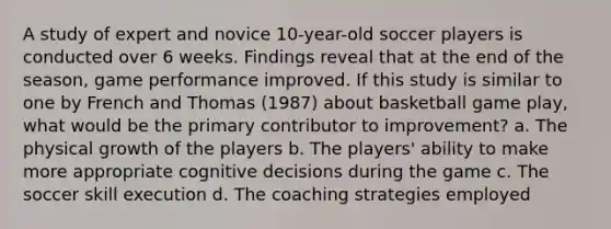 A study of expert and novice 10-year-old soccer players is conducted over 6 weeks. Findings reveal that at the end of the season, game performance improved. If this study is similar to one by French and Thomas (1987) about basketball game play, what would be the primary contributor to improvement? a. The physical growth of the players b. The players' ability to make more appropriate cognitive decisions during the game c. The soccer skill execution d. The coaching strategies employed