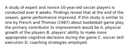 A study of expert and novice 10-year-old soccer players is conducted over 6 weeks. Findings reveal that at the end of the season, game performance improved. If this study is similar to one by French and Thomas (1987) about basketball game play, the primary contributor to improvement would be A. physical growth of the players B. players' ability to make more appropriate cognitive decisions during the game C. soccer skill execution D. coaching strategies employed