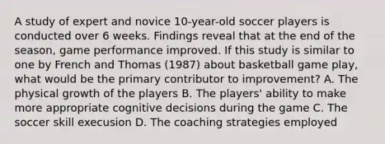 A study of expert and novice 10-year-old soccer players is conducted over 6 weeks. Findings reveal that at the end of the season, game performance improved. If this study is similar to one by French and Thomas (1987) about basketball game play, what would be the primary contributor to improvement? A. The physical growth of the players B. The players' ability to make more appropriate cognitive decisions during the game C. The soccer skill execusion D. The coaching strategies employed