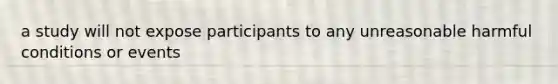 a study will not expose participants to any unreasonable harmful conditions or events