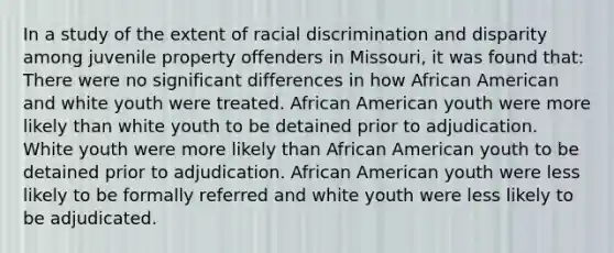 In a study of the extent of racial discrimination and disparity among juvenile property offenders in Missouri, it was found that: There were no significant differences in how African American and white youth were treated. African American youth were more likely than white youth to be detained prior to adjudication. White youth were more likely than African American youth to be detained prior to adjudication. African American youth were less likely to be formally referred and white youth were less likely to be adjudicated.