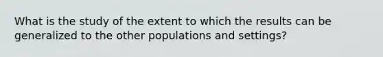 What is the study of the extent to which the results can be generalized to the other populations and settings?