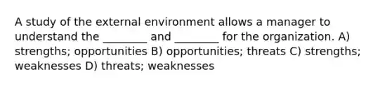 A study of the external environment allows a manager to understand the ________ and ________ for the organization. A) strengths; opportunities B) opportunities; threats C) strengths; weaknesses D) threats; weaknesses