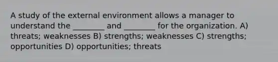 A study of <a href='https://www.questionai.com/knowledge/kpkoUX83Zl-the-external-environment' class='anchor-knowledge'>the external environment</a> allows a manager to understand the ________ and ________ for the organization. A) threats; weaknesses B) strengths; weaknesses C) strengths; opportunities D) opportunities; threats