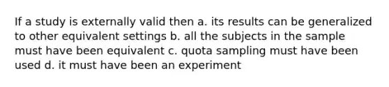 If a study is externally valid then a. its results can be generalized to other equivalent settings b. all the subjects in the sample must have been equivalent c. quota sampling must have been used d. it must have been an experiment