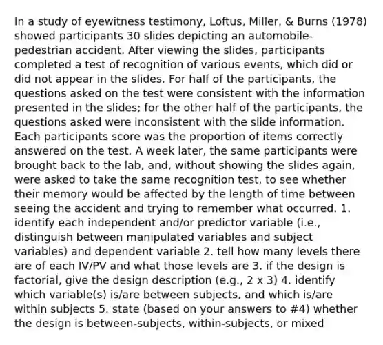 In a study of eyewitness testimony, Loftus, Miller, & Burns (1978) showed participants 30 slides depicting an automobile-pedestrian accident. After viewing the slides, participants completed a test of recognition of various events, which did or did not appear in the slides. For half of the participants, the questions asked on the test were consistent with the information presented in the slides; for the other half of the participants, the questions asked were inconsistent with the slide information. Each participants score was the proportion of items correctly answered on the test. A week later, the same participants were brought back to the lab, and, without showing the slides again, were asked to take the same recognition test, to see whether their memory would be affected by the length of time between seeing the accident and trying to remember what occurred. 1. identify each independent and/or predictor variable (i.e., distinguish between manipulated variables and subject variables) and dependent variable 2. tell how many levels there are of each IV/PV and what those levels are 3. if the design is factorial, give the design description (e.g., 2 x 3) 4. identify which variable(s) is/are between subjects, and which is/are within subjects 5. state (based on your answers to #4) whether the design is between-subjects, within-subjects, or mixed