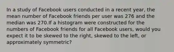 In a study of Facebook users conducted in a recent year, the mean number of Facebook friends per user was 276 and the median was 270.If a histogram were constructed for the numbers of Facebook friends for all Facebook users, would you expect it to be skewed to the right, skewed to the left, or approximately symmetric?