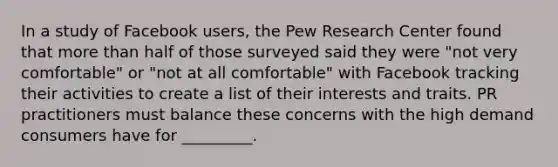 In a study of Facebook users, the Pew Research Center found that <a href='https://www.questionai.com/knowledge/keWHlEPx42-more-than' class='anchor-knowledge'>more than</a> half of those surveyed said they were "not very comfortable" or "not at all comfortable" with Facebook tracking their activities to create a list of their interests and traits. PR practitioners must balance these concerns with the high demand consumers have for _________.