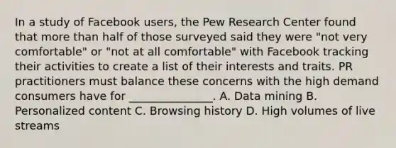 In a study of Facebook users, the Pew Research Center found that more than half of those surveyed said they were "not very comfortable" or "not at all comfortable" with Facebook tracking their activities to create a list of their interests and traits. PR practitioners must balance these concerns with the high demand consumers have for _______________. A. Data mining B. Personalized content C. Browsing history D. High volumes of live streams