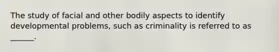 The study of facial and other bodily aspects to identify developmental problems, such as criminality is referred to as ______.