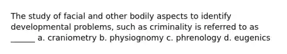 The study of facial and other bodily aspects to identify developmental problems, such as criminality is referred to as ______ a. craniometry b. physiognomy c. phrenology d. eugenics