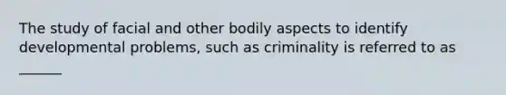 The study of facial and other bodily aspects to identify developmental problems, such as criminality is referred to as ______