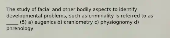 The study of facial and other bodily aspects to identify developmental problems, such as criminality is referred to as _____ (5) a) eugenics b) craniometry c) physiognomy d) phrenology