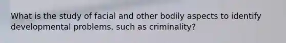 What is the study of facial and other bodily aspects to identify developmental problems, such as criminality?