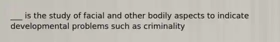 ___ is the study of facial and other bodily aspects to indicate developmental problems such as criminality