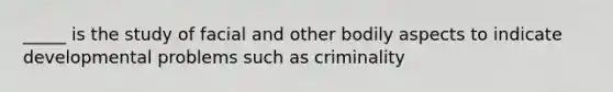 _____ is the study of facial and other bodily aspects to indicate developmental problems such as criminality