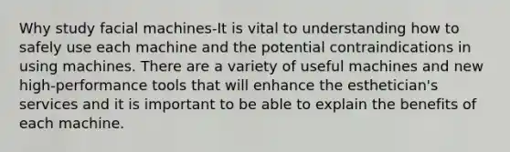 Why study facial machines-It is vital to understanding how to safely use each machine and the potential contraindications in using machines. There are a variety of useful machines and new high-performance tools that will enhance the esthetician's services and it is important to be able to explain the benefits of each machine.