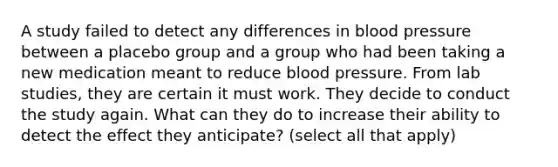 A study failed to detect any differences in blood pressure between a placebo group and a group who had been taking a new medication meant to reduce blood pressure. From lab studies, they are certain it must work. They decide to conduct the study again. What can they do to increase their ability to detect the effect they anticipate? (select all that apply)