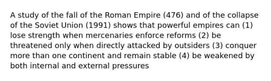 A study of the fall of the Roman Empire (476) and of the collapse of the Soviet Union (1991) shows that powerful empires can (1) lose strength when mercenaries enforce reforms (2) be threatened only when directly attacked by outsiders (3) conquer <a href='https://www.questionai.com/knowledge/keWHlEPx42-more-than' class='anchor-knowledge'>more than</a> one continent and remain stable (4) be weakened by both internal and external pressures